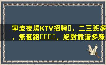 寧波夜場KTV招聘，二三班多，無套路，絕對靠譜多賺